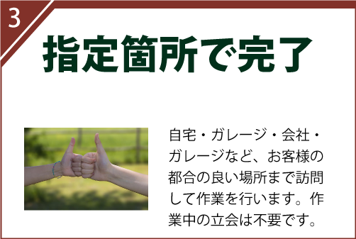自宅・ガレージ・会社・ガレージなど、お客様の都合の良い場所まで訪問して作業を行います。作業中の立会は不要です。